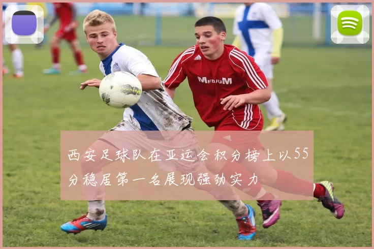 西安足球队在亚运会积分榜上以55分稳居第一名展现强劲实力