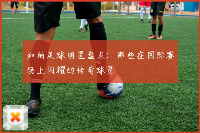 加纳足球明星盘点：那些在国际赛场上闪耀的传奇球员