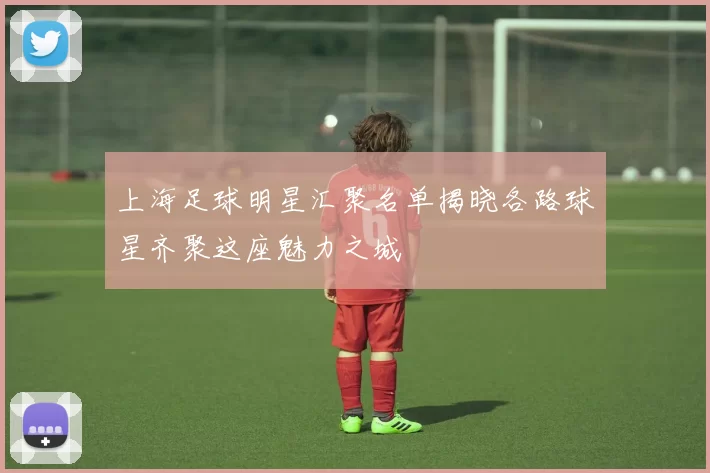 上海足球明星汇聚名单揭晓各路球星齐聚这座魅力之城
