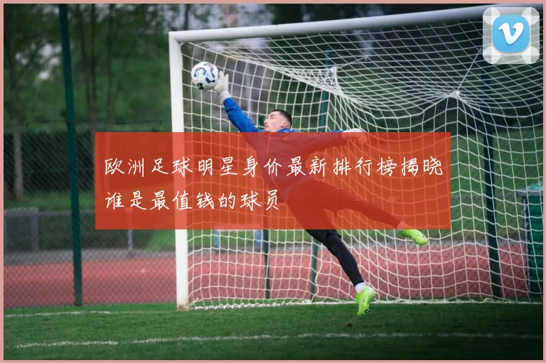欧洲足球明星身价最新排行榜揭晓谁是最值钱的球员