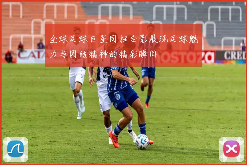 全球足球巨星同框合影展现足球魅力与团结精神的精彩瞬间