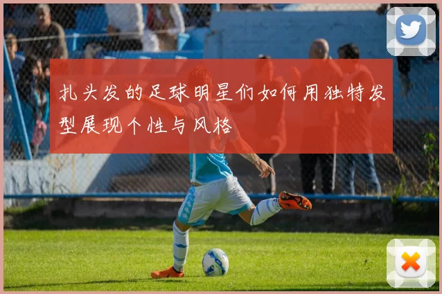 扎头发的足球明星们如何用独特发型展现个性与风格