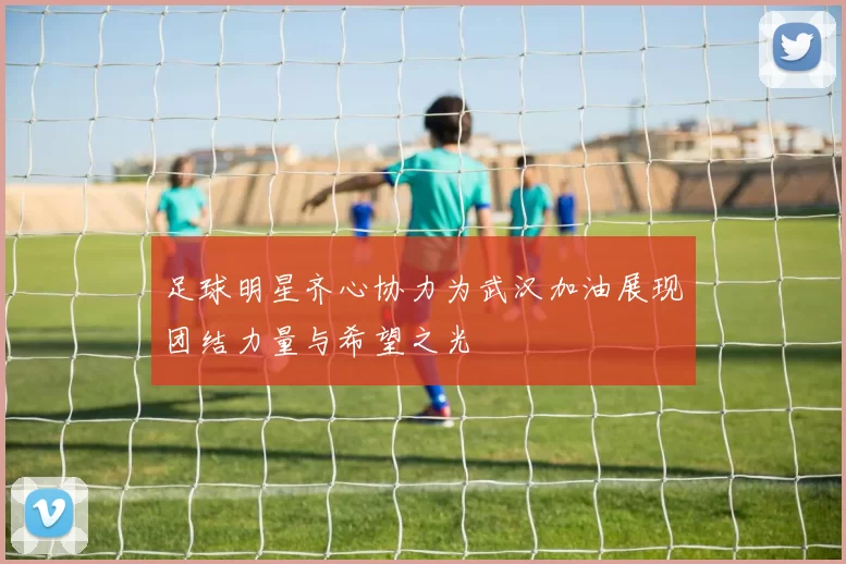 足球明星齐心协力为武汉加油展现团结力量与希望之光