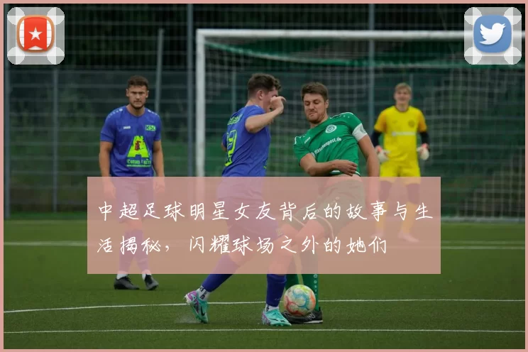 中超足球明星女友背后的故事与生活揭秘，闪耀球场之外的她们