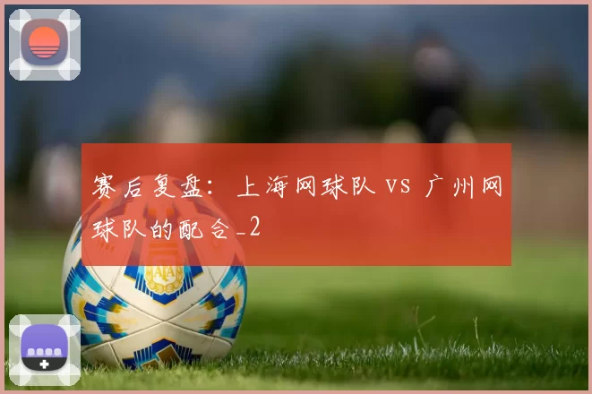 赛后复盘：上海网球队 vs 广州网球队的配合_2