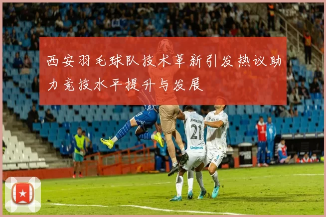 西安羽毛球队技术革新引发热议助力竞技水平提升与发展