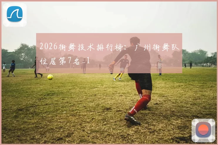 2026街舞技术排行榜：广州街舞队位居第7名_1