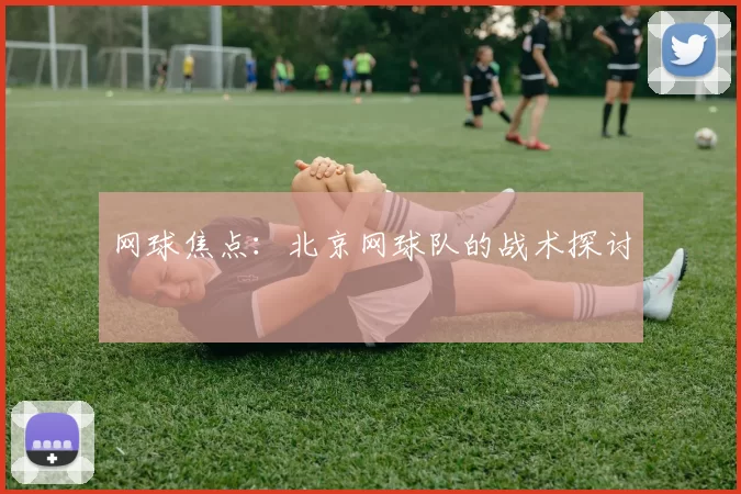 网球焦点：北京网球队的战术探讨
