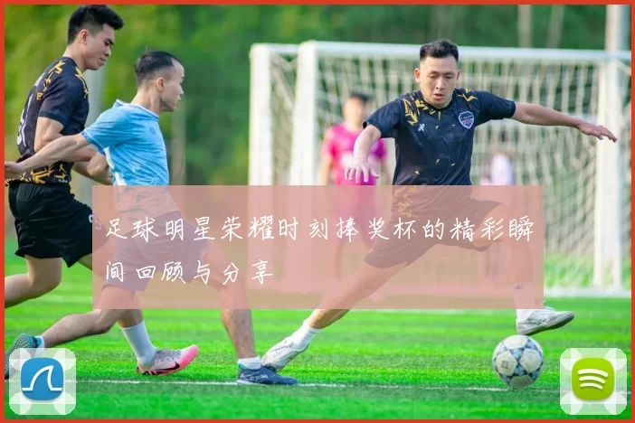 足球明星荣耀时刻捧奖杯的精彩瞬间回顾与分享